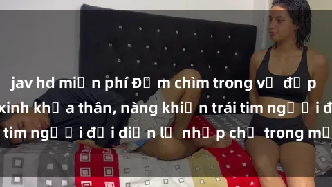 jav hd miễn phí Đắm chìm trong vẻ đẹp tự nhiên của gái xinh khỏa thân, nàng khiến trái tim người đối diện lỡ nhịp chỉ trong một cái nhìn.