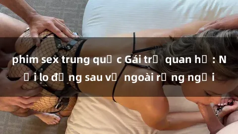 phim sex trung quốc Gái trẻ quan hệ: Nỗi lo đằng sau vẻ ngoài rạng ngời