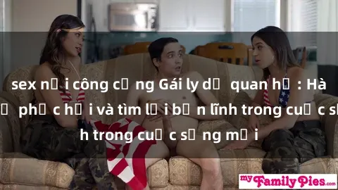 sex nơi công cộng Gái ly dị quan hệ: Hành trình tự phục hồi và tìm lại bản lĩnh trong cuộc sống mới