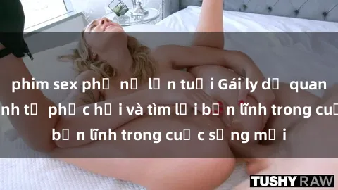 phim sex phụ nữ lớn tuổi Gái ly dị quan hệ: Hành trình tự phục hồi và tìm lại bản lĩnh trong cuộc sống mới