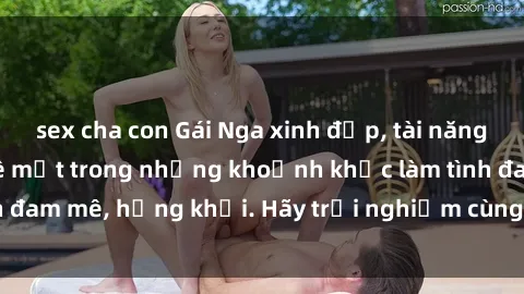sex cha con Gái Nga xinh đẹp, tài năng khiến bạn phải mê mệt trong những khoảnh khắc làm tình đam mê, hứng khởi. Hãy trải nghiệm cùng họ ngay hôm nay!