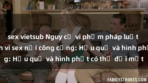sex vietsub Nguy cơ vi phạm pháp luật khi thực hiện hành vi sex nơi công cộng: Hậu quả và hình phạt có thể đối mặt