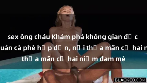 sex ông cháu Khám phá không gian độc đáo tại sex quán cà phê hấp dẫn, nơi thỏa mãn cả hai niềm đam mê
