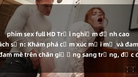 phim sex full HD Trải nghiệm đỉnh cao tình yêu tại sex khách sạn: Khám phá cảm xúc mới mẻ và đam mê trên chăn giường sang trọng, độc đáo, không giới hạn.