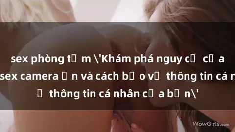 sex phòng tắm 'Khám phá nguy cơ của việc sử dụng sex camera ẩn và cách bảo vệ thông tin cá nhân của bạn'