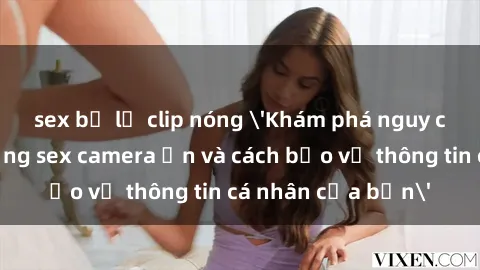 sex bị lộ clip nóng 'Khám phá nguy cơ của việc sử dụng sex camera ẩn và cách bảo vệ thông tin cá nhân của bạn'