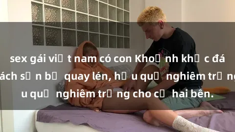 sex gái việt nam có con Khoảnh khắc đáng buồn: Sex khách sạn bị quay lén, hậu quả nghiêm trọng cho cả hai bên.
