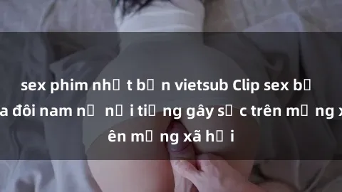 sex phim nhật bản vietsub Clip sex bị lộ của đôi nam nữ nổi tiếng gây sốc trên mạng xã hội