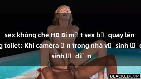 sex không che HD Bí mật sex bị quay lén trong toilet: Khi camera ẩn trong nhà vệ sinh lộ diện