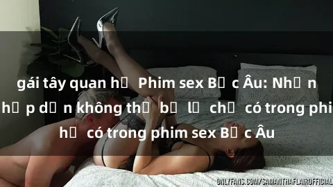 gái tây quan hệ Phim sex Bắc Âu: Những cảnh nóng hấp dẫn không thể bỏ lỡ chỉ có trong phim sex Bắc Âu