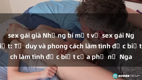 sex gái già Những bí mật về sex gái Nga mà bạn chưa biết: Tư duy và phong cách làm tình đặc biệt của phụ nữ Nga