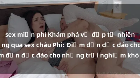 sex miễn phí Khám phá vẻ đẹp tự nhiên và văn hóa đa dạng qua sex châu Phi: Điểm đến độc đáo cho những trải nghiệm khó quên
