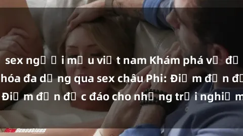 sex người mẫu việt nam Khám phá vẻ đẹp tự nhiên và văn hóa đa dạng qua sex châu Phi: Điểm đến độc đáo cho những trải nghiệm khó quên