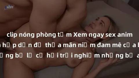 clip nóng phòng tắm Xem ngay sex anime vietsub cực hot và hấp dẫn để thỏa mãn niềm đam mê của bạn! Đừng bỏ lỡ cơ hội trải nghiệm những bộ anime đỉnh cao chỉ có tại đây!
