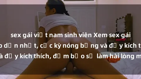 sex gái việt nam sinh viên Xem sex gái trẻ không che hấp dẫn nhất, cực kỳ nóng bỏng và đầy kích thích, đảm bảo sẽ làm hài lòng mọi người!