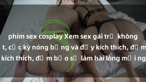 phim sex cosplay Xem sex gái trẻ không che hấp dẫn nhất, cực kỳ nóng bỏng và đầy kích thích, đảm bảo sẽ làm hài lòng mọi người!