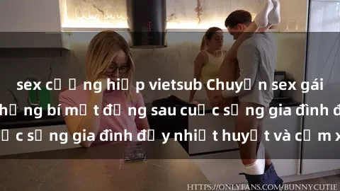 sex cưỡng hiếp vietsub Chuyện sex gái Việt có chồng: Những bí mật đằng sau cuộc sống gia đình đầy nhiệt huyết và cảm xúc