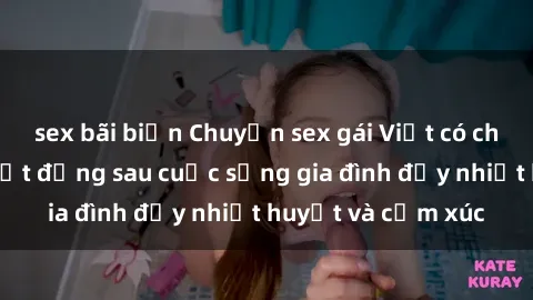 sex bãi biển Chuyện sex gái Việt có chồng: Những bí mật đằng sau cuộc sống gia đình đầy nhiệt huyết và cảm xúc