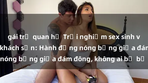 gái trẻ quan hệ Trải nghiệm sex sinh viên sôi động trong khách sạn: Hành động nóng bỏng giữa đám đông, không ai bị bỏ lỡ