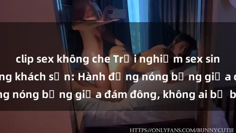 clip sex không che Trải nghiệm sex sinh viên sôi động trong khách sạn: Hành động nóng bỏng giữa đám đông, không ai bị bỏ lỡ