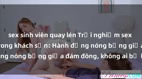 sex sinh viên quay lén Trải nghiệm sex sinh viên sôi động trong khách sạn: Hành động nóng bỏng giữa đám đông, không ai bị bỏ lỡ