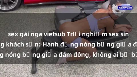 sex gái nga vietsub Trải nghiệm sex sinh viên sôi động trong khách sạn: Hành động nóng bỏng giữa đám đông, không ai bị bỏ lỡ