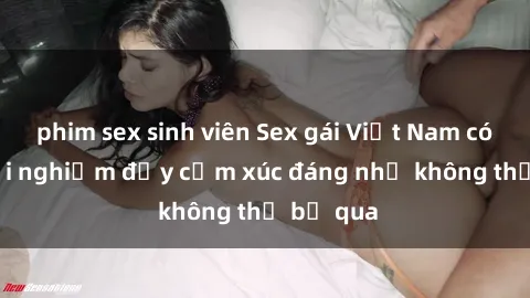 phim sex sinh viên Sex gái Việt Nam có con: Trải nghiệm đầy cảm xúc đáng nhớ không thể bỏ qua