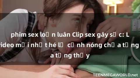 phim sex loạn luân Clip sex gây sốc: Loạt video mới nhất hé lộ cảnh nóng chưa từng thấy