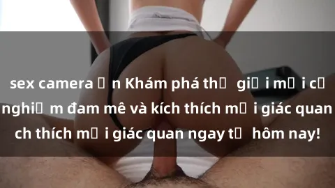 sex camera ẩn Khám phá thế giới mới của sex online: trải nghiệm đam mê và kích thích mọi giác quan ngay từ hôm nay!