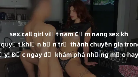sex call girl việt nam Cẩm nang sex không che: Những bí quyết khiến bạn trở thành chuyên gia trong chuyện ấy! Đọc ngay để khám phá những mẹo hay và bí quyết tình dục không che.