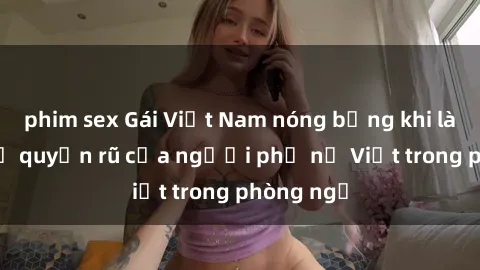 phim sex Gái Việt Nam nóng bỏng khi làm tình: Sự quyến rũ của người phụ nữ Việt trong phòng ngủ