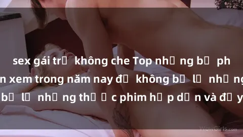 sex gái trẻ không che Top những bộ phim sex hay nhất nên xem trong năm nay để không bỏ lỡ những thước phim hấp dẫn và đầy kịch tính.