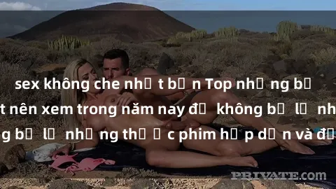 sex không che nhật bản Top những bộ phim sex hay nhất nên xem trong năm nay để không bỏ lỡ những thước phim hấp dẫn và đầy kịch tính.
