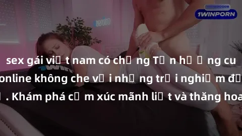 sex gái việt nam có chồng Tận hưởng cuộc sống tình dục online không che với những trải nghiệm độc đáo và mới lạ. Khám phá cảm xúc mãnh liệt và thăng hoa cùng đối tác tại các trang web chuyên nghiệp.
