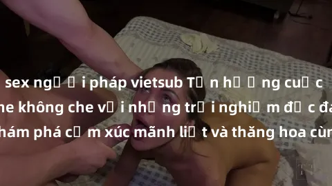 sex người pháp vietsub Tận hưởng cuộc sống tình dục online không che với những trải nghiệm độc đáo và mới lạ. Khám phá cảm xúc mãnh liệt và thăng hoa cùng đối tác tại các trang web chuyên nghiệp.