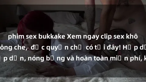 phim sex bukkake Xem ngay clip sex không che cực hot, không che,  độc quyền chỉ có tại đây! Hấp dẫn, nóng bỏng và hoàn toàn miễn phí, không thể bỏ qua!