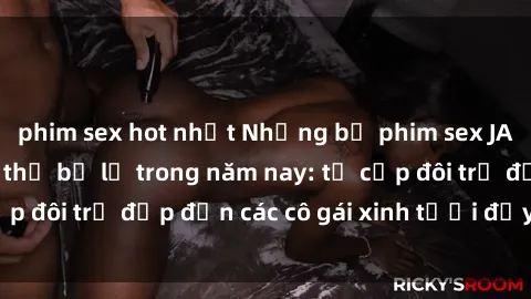 phim sex hot nhất Những bộ phim sex JAV hot nhất không thể bỏ lỡ trong năm nay: từ cặp đôi trẻ đẹp đến các cô gái xinh tươi đầy sức hút.
