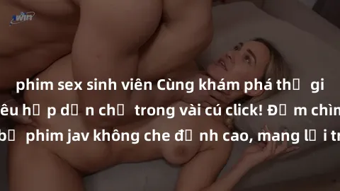 phim sex sinh viên Cùng khám phá thế giới jav không che siêu hấp dẫn chỉ trong vài cú click! Đắm chìm trong những bộ phim jav không che đỉnh cao, mang lại trải nghiệm thú vị và đầy kích thích.