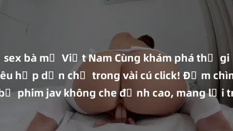 sex bà mẹ Việt Nam Cùng khám phá thế giới jav không che siêu hấp dẫn chỉ trong vài cú click! Đắm chìm trong những bộ phim jav không che đỉnh cao, mang lại trải nghiệm thú vị và đầy kích thích.