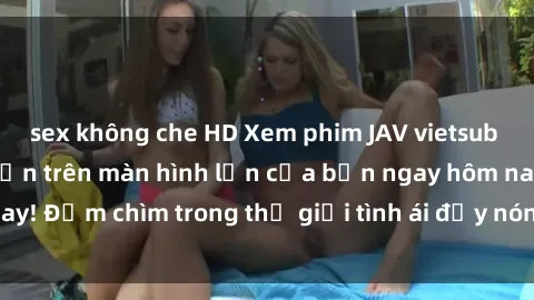 sex không che HD Xem phim JAV vietsub mới nhất và hấp dẫn trên màn hình lớn của bạn ngay hôm nay! Đắm chìm trong thế giới tình ái đầy nóng bỏng và kích thích.