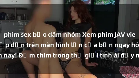 phim sex bạo dâm nhóm Xem phim JAV vietsub mới nhất và hấp dẫn trên màn hình lớn của bạn ngay hôm nay! Đắm chìm trong thế giới tình ái đầy nóng bỏng và kích thích.