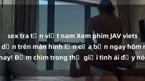 sex tra tấn việt nam Xem phim JAV vietsub mới nhất và hấp dẫn trên màn hình lớn của bạn ngay hôm nay! Đắm chìm trong thế giới tình ái đầy nóng bỏng và kích thích.
