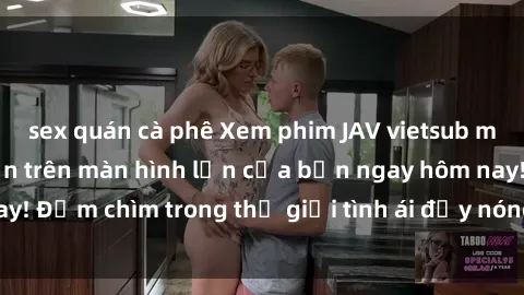 sex quán cà phê Xem phim JAV vietsub mới nhất và hấp dẫn trên màn hình lớn của bạn ngay hôm nay! Đắm chìm trong thế giới tình ái đầy nóng bỏng và kích thích.