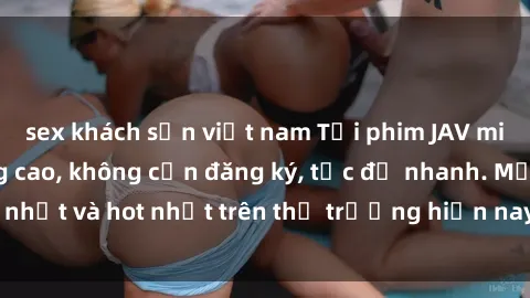 sex khách sạn việt nam Tải phim JAV miễn phí chất lượng cao, không cần đăng ký, tốc độ nhanh. Mới nhất và hot nhất trên thị trường hiện nay, cập nhật hàng ngày.