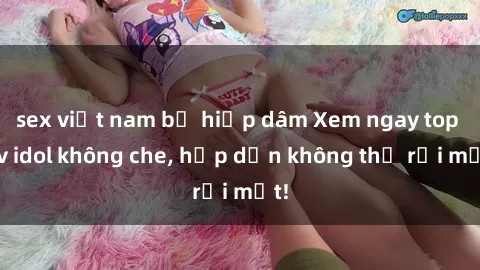 sex việt nam bị hiếp dâm Xem ngay top jav idol không che, hấp dẫn không thể rời mắt!
