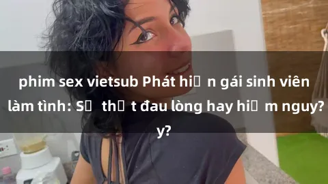 phim sex vietsub Phát hiện gái sinh viên làm tình: Sự thật đau lòng hay hiểm nguy?