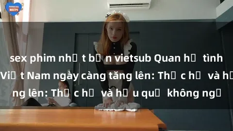 sex phim nhật bản vietsub Quan hệ tình dục của nữ sinh Việt Nam ngày càng tăng lên: Thực hư và hậu quả không ngờ