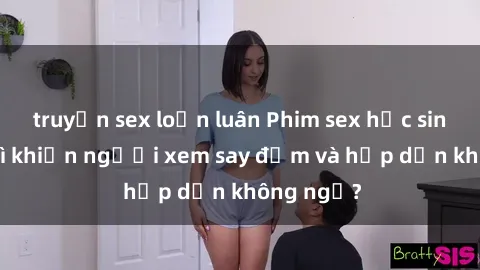 truyện sex loạn luân Phim sex học sinh: Điều gì khiến người xem say đắm và hấp dẫn không ngờ?
