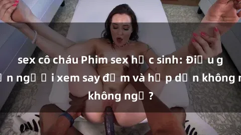 sex cô cháu Phim sex học sinh: Điều gì khiến người xem say đắm và hấp dẫn không ngờ?