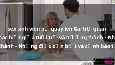 sex sinh viên bị quay lén Gái trẻ quan hệ: Mối quan hệ khác biệt giữa tuổi trẻ và trưởng thành - Những điều cần biết và cảnh báo từ chuyên gia